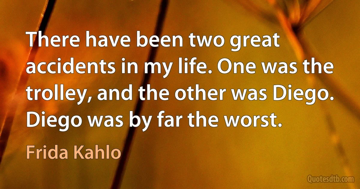 There have been two great accidents in my life. One was the trolley, and the other was Diego. Diego was by far the worst. (Frida Kahlo)