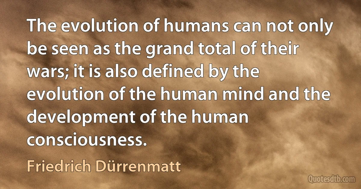 The evolution of humans can not only be seen as the grand total of their wars; it is also defined by the evolution of the human mind and the development of the human consciousness. (Friedrich Dürrenmatt)