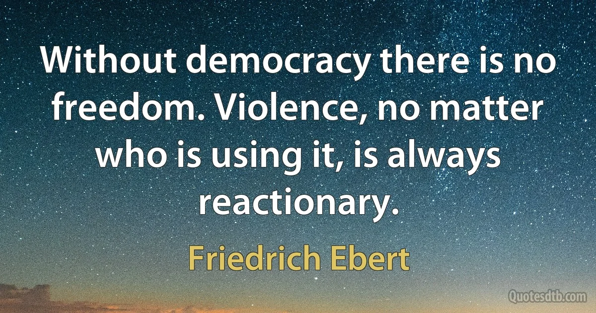 Without democracy there is no freedom. Violence, no matter who is using it, is always reactionary. (Friedrich Ebert)