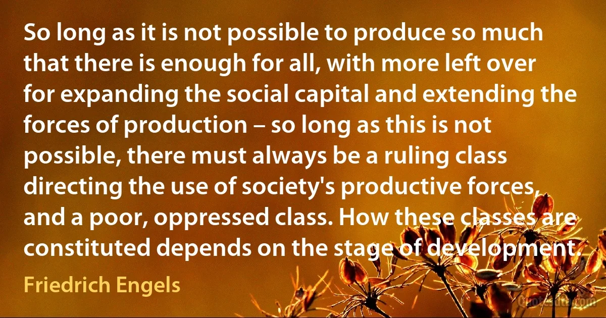 So long as it is not possible to produce so much that there is enough for all, with more left over for expanding the social capital and extending the forces of production – so long as this is not possible, there must always be a ruling class directing the use of society's productive forces, and a poor, oppressed class. How these classes are constituted depends on the stage of development. (Friedrich Engels)