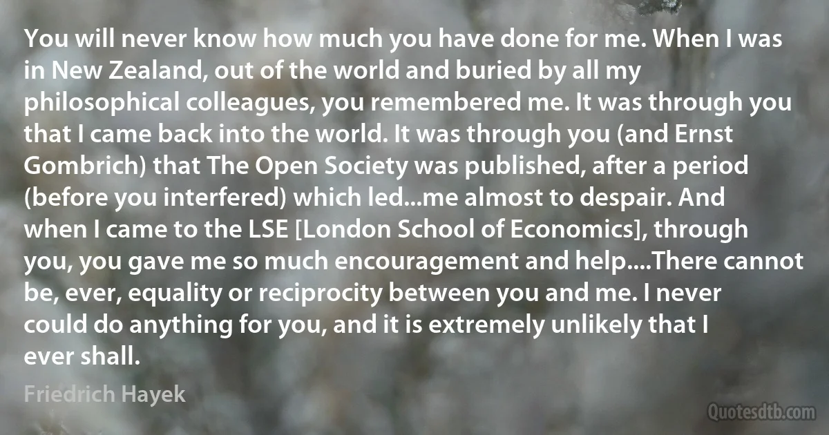 You will never know how much you have done for me. When I was in New Zealand, out of the world and buried by all my philosophical colleagues, you remembered me. It was through you that I came back into the world. It was through you (and Ernst Gombrich) that The Open Society was published, after a period (before you interfered) which led...me almost to despair. And when I came to the LSE [London School of Economics], through you, you gave me so much encouragement and help....There cannot be, ever, equality or reciprocity between you and me. I never could do anything for you, and it is extremely unlikely that I ever shall. (Friedrich Hayek)