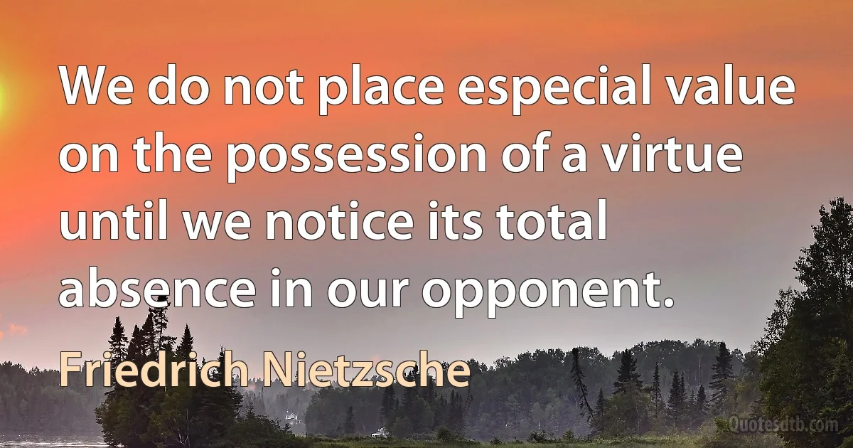 We do not place especial value on the possession of a virtue until we notice its total absence in our opponent. (Friedrich Nietzsche)