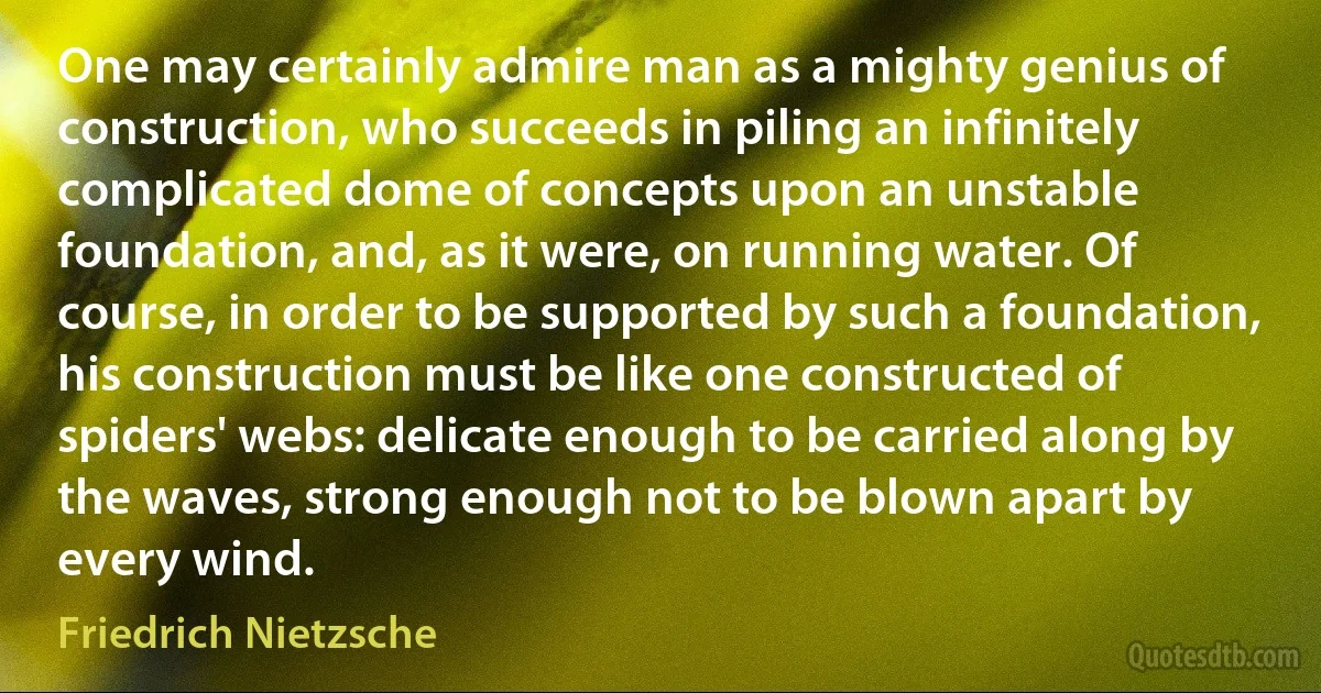 One may certainly admire man as a mighty genius of construction, who succeeds in piling an infinitely complicated dome of concepts upon an unstable foundation, and, as it were, on running water. Of course, in order to be supported by such a foundation, his construction must be like one constructed of spiders' webs: delicate enough to be carried along by the waves, strong enough not to be blown apart by every wind. (Friedrich Nietzsche)