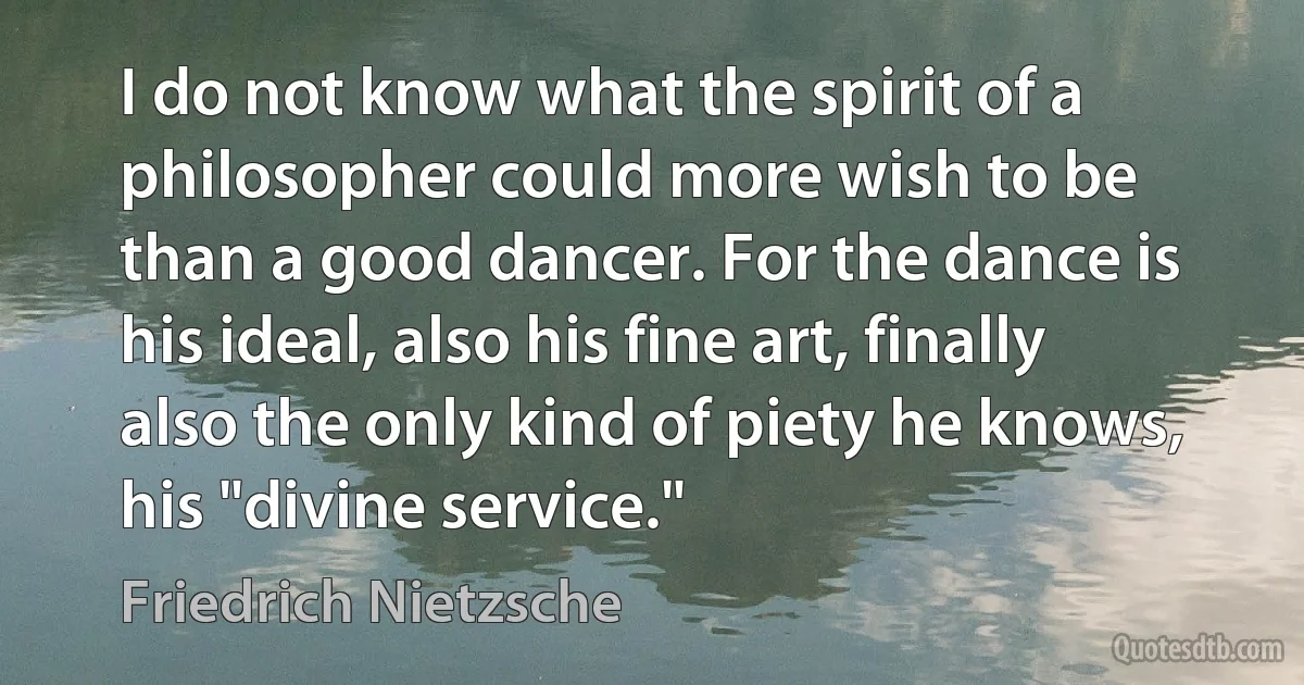 I do not know what the spirit of a philosopher could more wish to be than a good dancer. For the dance is his ideal, also his fine art, finally also the only kind of piety he knows, his "divine service." (Friedrich Nietzsche)