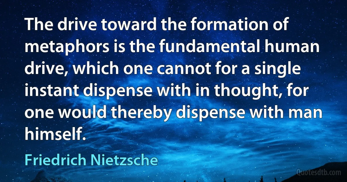 The drive toward the formation of metaphors is the fundamental human drive, which one cannot for a single instant dispense with in thought, for one would thereby dispense with man himself. (Friedrich Nietzsche)