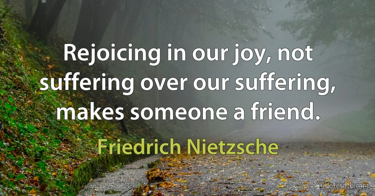 Rejoicing in our joy, not suffering over our suffering, makes someone a friend. (Friedrich Nietzsche)