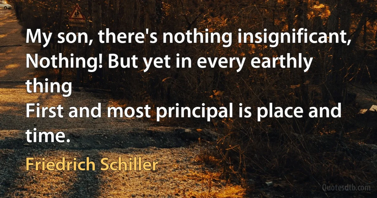 My son, there's nothing insignificant,
Nothing! But yet in every earthly thing
First and most principal is place and time. (Friedrich Schiller)