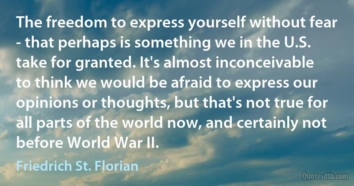 The freedom to express yourself without fear - that perhaps is something we in the U.S. take for granted. It's almost inconceivable to think we would be afraid to express our opinions or thoughts, but that's not true for all parts of the world now, and certainly not before World War II. (Friedrich St. Florian)