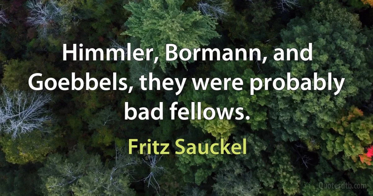 Himmler, Bormann, and Goebbels, they were probably bad fellows. (Fritz Sauckel)