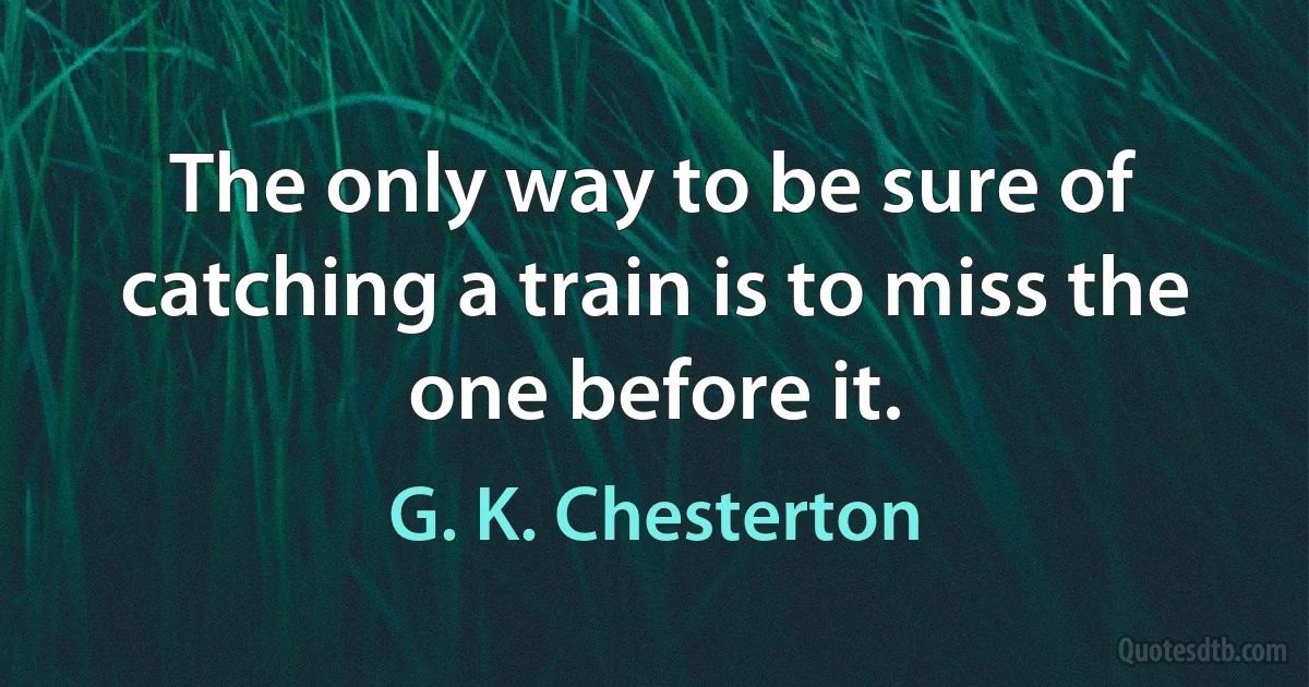 The only way to be sure of catching a train is to miss the one before it. (G. K. Chesterton)