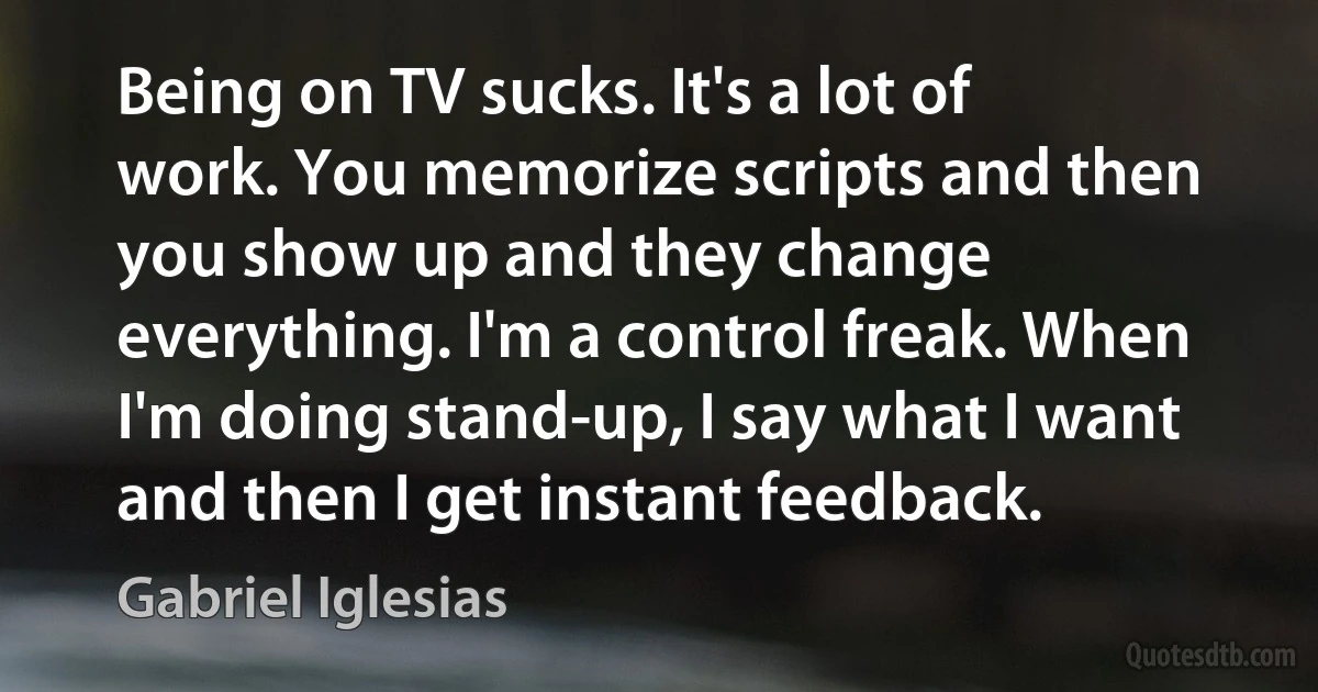 Being on TV sucks. It's a lot of work. You memorize scripts and then you show up and they change everything. I'm a control freak. When I'm doing stand-up, I say what I want and then I get instant feedback. (Gabriel Iglesias)