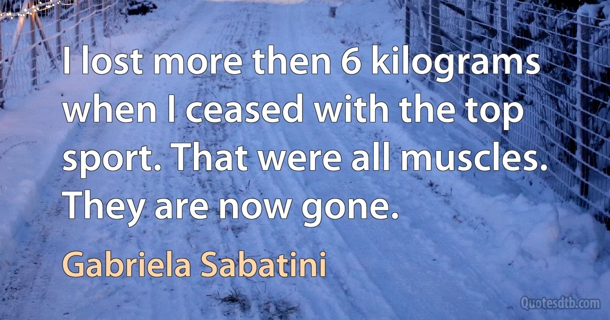 I lost more then 6 kilograms when I ceased with the top sport. That were all muscles. They are now gone. (Gabriela Sabatini)