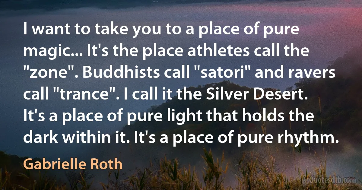 I want to take you to a place of pure magic... It's the place athletes call the "zone". Buddhists call "satori" and ravers call "trance". I call it the Silver Desert. It's a place of pure light that holds the dark within it. It's a place of pure rhythm. (Gabrielle Roth)