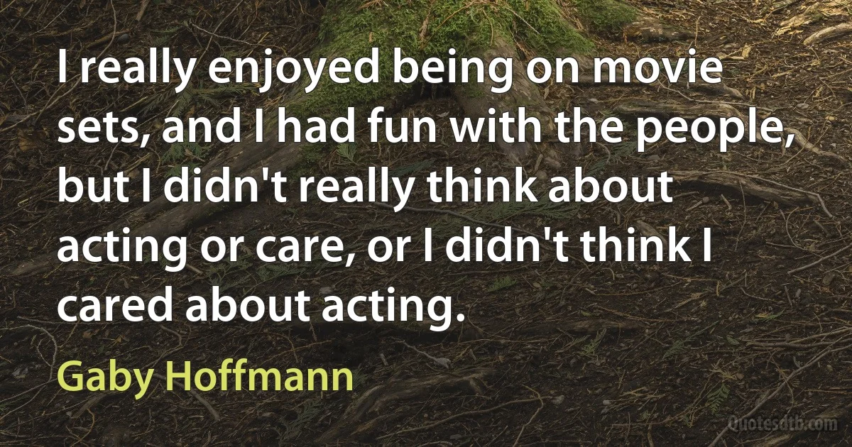 I really enjoyed being on movie sets, and I had fun with the people, but I didn't really think about acting or care, or I didn't think I cared about acting. (Gaby Hoffmann)