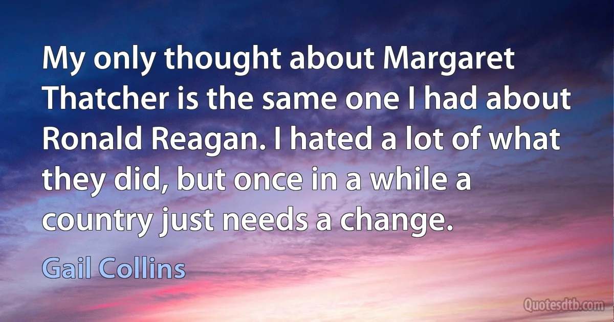 My only thought about Margaret Thatcher is the same one I had about Ronald Reagan. I hated a lot of what they did, but once in a while a country just needs a change. (Gail Collins)