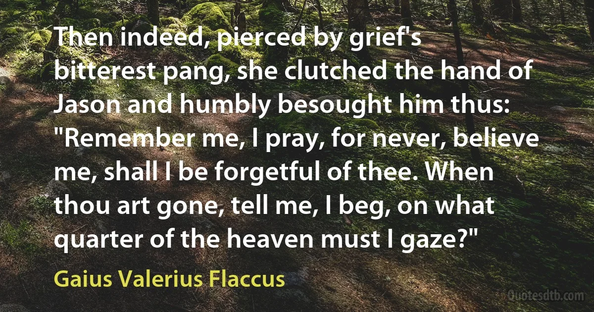 Then indeed, pierced by grief's bitterest pang, she clutched the hand of Jason and humbly besought him thus: "Remember me, I pray, for never, believe me, shall I be forgetful of thee. When thou art gone, tell me, I beg, on what quarter of the heaven must I gaze?" (Gaius Valerius Flaccus)