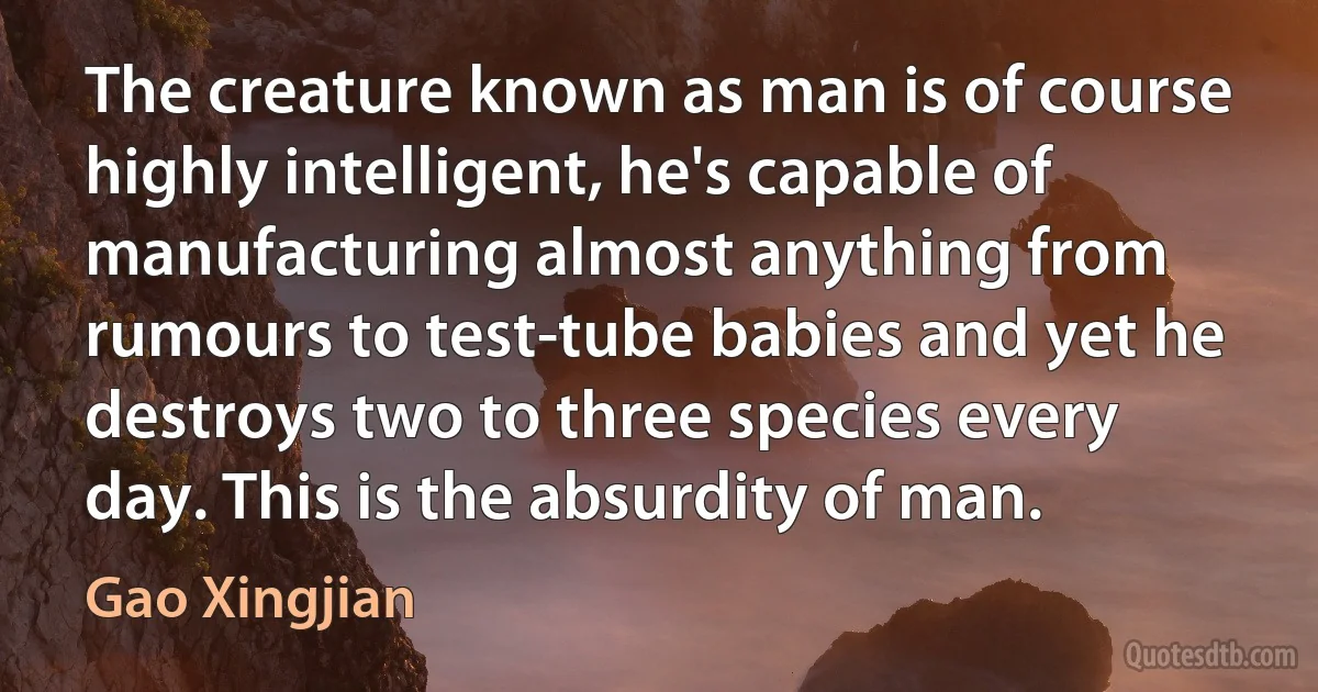 The creature known as man is of course highly intelligent, he's capable of manufacturing almost anything from rumours to test-tube babies and yet he destroys two to three species every day. This is the absurdity of man. (Gao Xingjian)