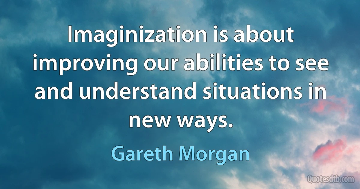 Imaginization is about improving our abilities to see and understand situations in new ways. (Gareth Morgan)