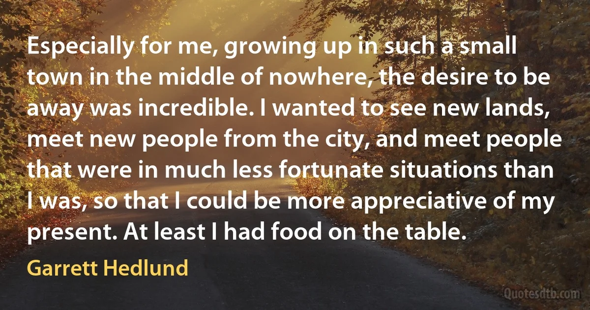 Especially for me, growing up in such a small town in the middle of nowhere, the desire to be away was incredible. I wanted to see new lands, meet new people from the city, and meet people that were in much less fortunate situations than I was, so that I could be more appreciative of my present. At least I had food on the table. (Garrett Hedlund)