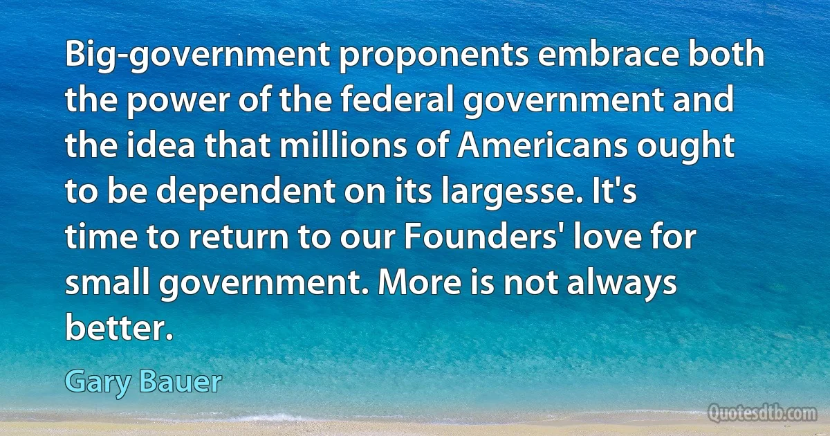 Big-government proponents embrace both the power of the federal government and the idea that millions of Americans ought to be dependent on its largesse. It's time to return to our Founders' love for small government. More is not always better. (Gary Bauer)