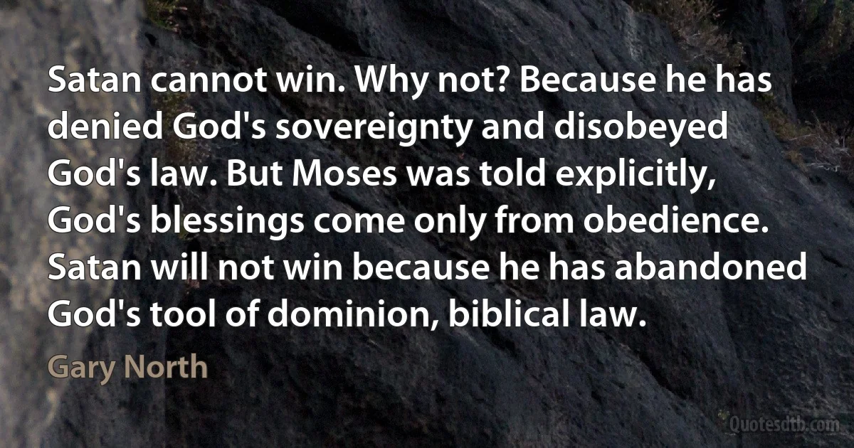 Satan cannot win. Why not? Because he has denied God's sovereignty and disobeyed God's law. But Moses was told explicitly, God's blessings come only from obedience. Satan will not win because he has abandoned God's tool of dominion, biblical law. (Gary North)