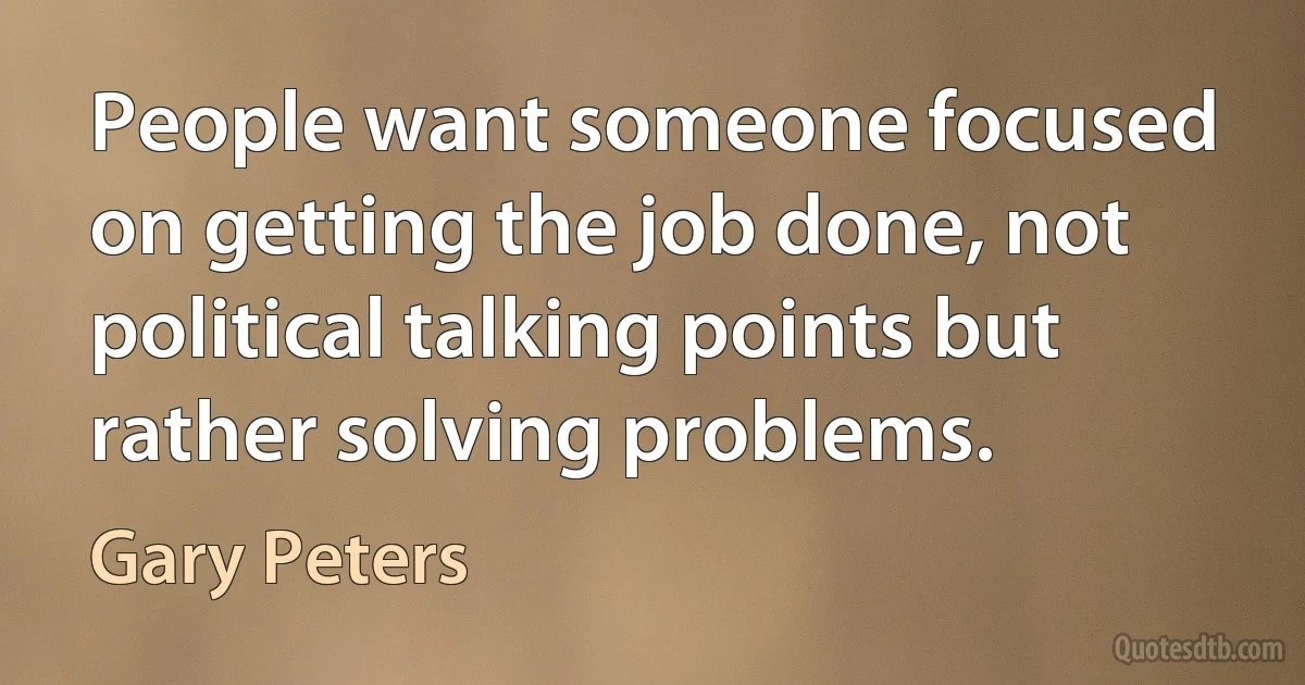 People want someone focused on getting the job done, not political talking points but rather solving problems. (Gary Peters)