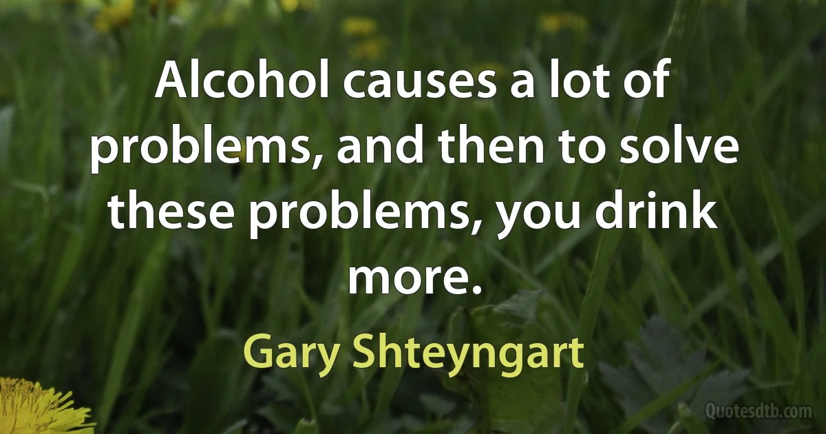 Alcohol causes a lot of problems, and then to solve these problems, you drink more. (Gary Shteyngart)