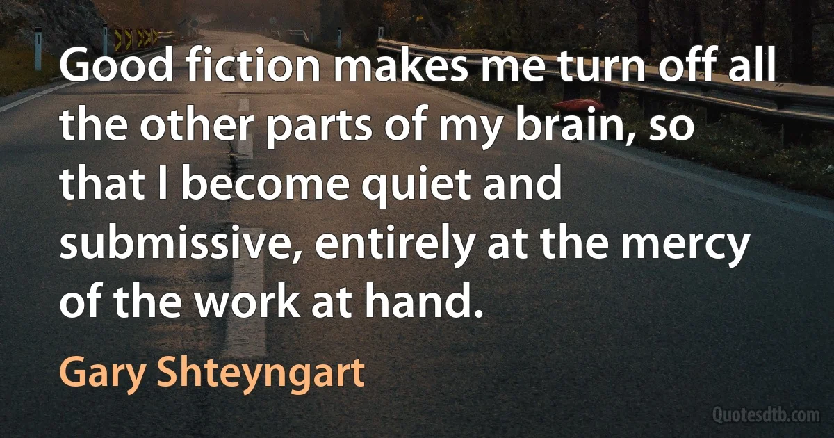 Good fiction makes me turn off all the other parts of my brain, so that I become quiet and submissive, entirely at the mercy of the work at hand. (Gary Shteyngart)