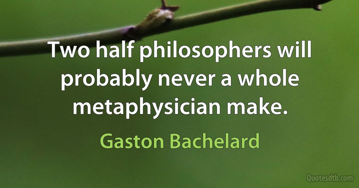 Two half philosophers will probably never a whole metaphysician make. (Gaston Bachelard)