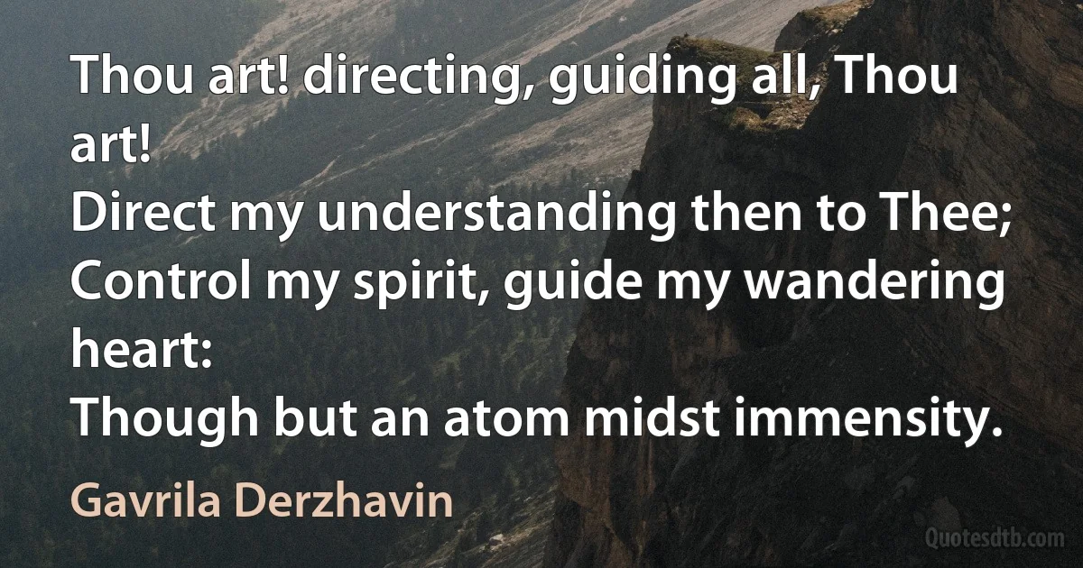 Thou art! directing, guiding all, Thou art!
Direct my understanding then to Thee;
Control my spirit, guide my wandering heart:
Though but an atom midst immensity. (Gavrila Derzhavin)