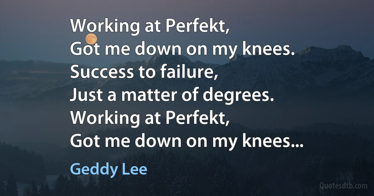 Working at Perfekt,
Got me down on my knees.
Success to failure,
Just a matter of degrees.
Working at Perfekt,
Got me down on my knees... (Geddy Lee)