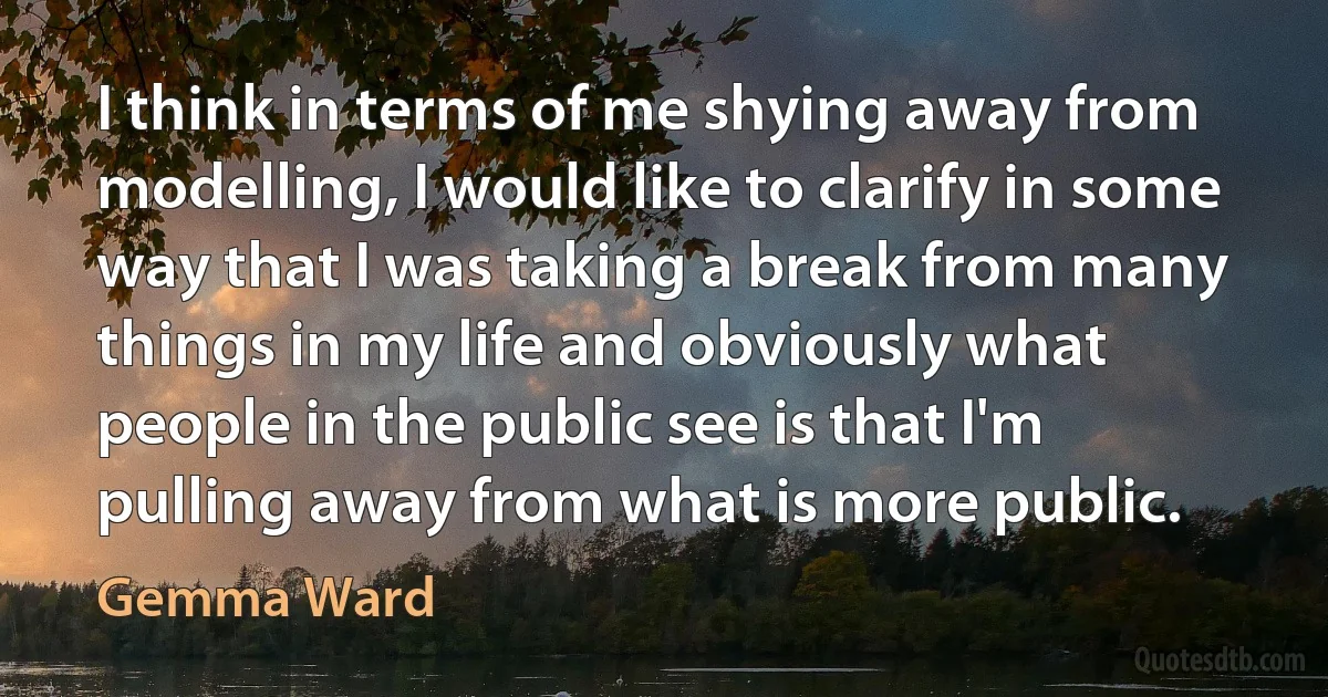 I think in terms of me shying away from modelling, I would like to clarify in some way that I was taking a break from many things in my life and obviously what people in the public see is that I'm pulling away from what is more public. (Gemma Ward)