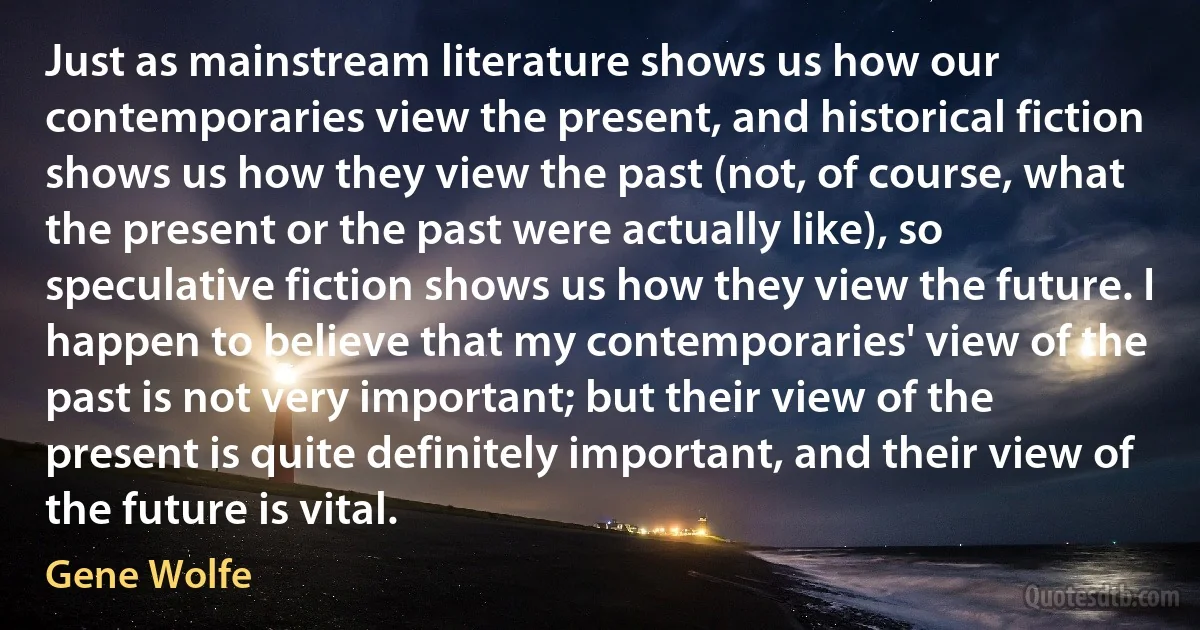 Just as mainstream literature shows us how our contemporaries view the present, and historical fiction shows us how they view the past (not, of course, what the present or the past were actually like), so speculative fiction shows us how they view the future. I happen to believe that my contemporaries' view of the past is not very important; but their view of the present is quite definitely important, and their view of the future is vital. (Gene Wolfe)