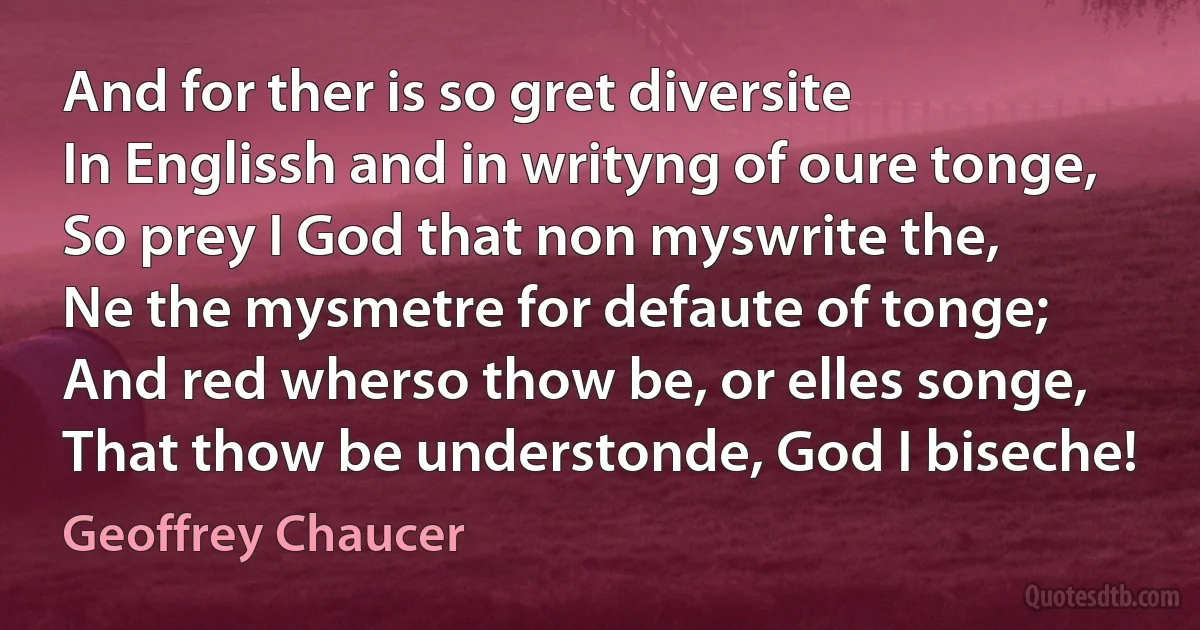 And for ther is so gret diversite
In Englissh and in writyng of oure tonge,
So prey I God that non myswrite the,
Ne the mysmetre for defaute of tonge;
And red wherso thow be, or elles songe,
That thow be understonde, God I biseche! (Geoffrey Chaucer)