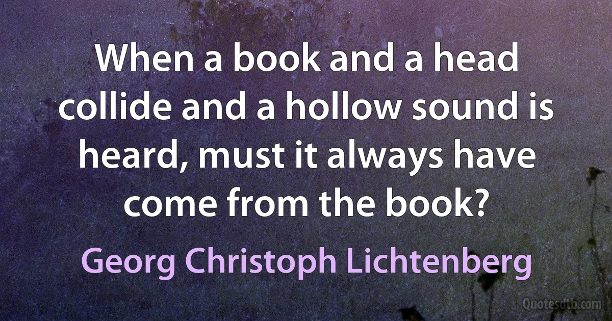 When a book and a head collide and a hollow sound is heard, must it always have come from the book? (Georg Christoph Lichtenberg)