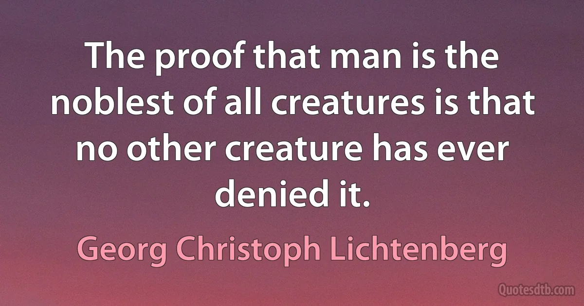 The proof that man is the noblest of all creatures is that no other creature has ever denied it. (Georg Christoph Lichtenberg)