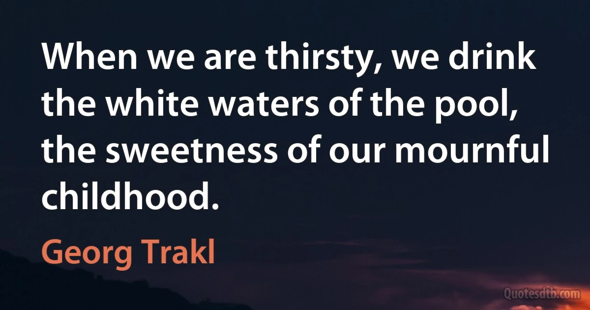 When we are thirsty, we drink the white waters of the pool, the sweetness of our mournful childhood. (Georg Trakl)