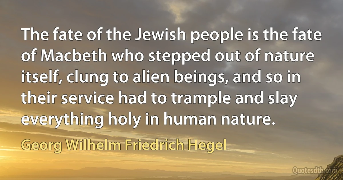 The fate of the Jewish people is the fate of Macbeth who stepped out of nature itself, clung to alien beings, and so in their service had to trample and slay everything holy in human nature. (Georg Wilhelm Friedrich Hegel)