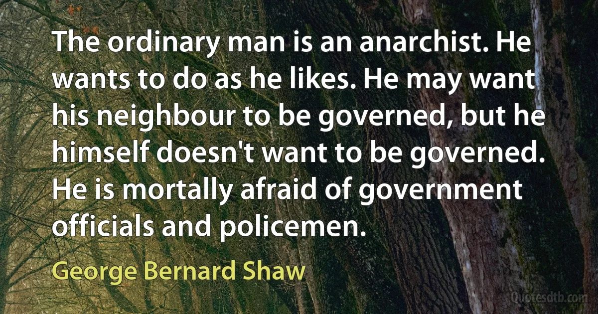 The ordinary man is an anarchist. He wants to do as he likes. He may want his neighbour to be governed, but he himself doesn't want to be governed. He is mortally afraid of government officials and policemen. (George Bernard Shaw)