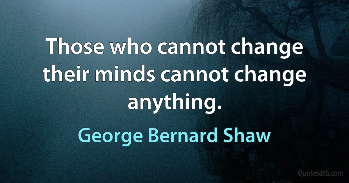 Those who cannot change their minds cannot change anything. (George Bernard Shaw)