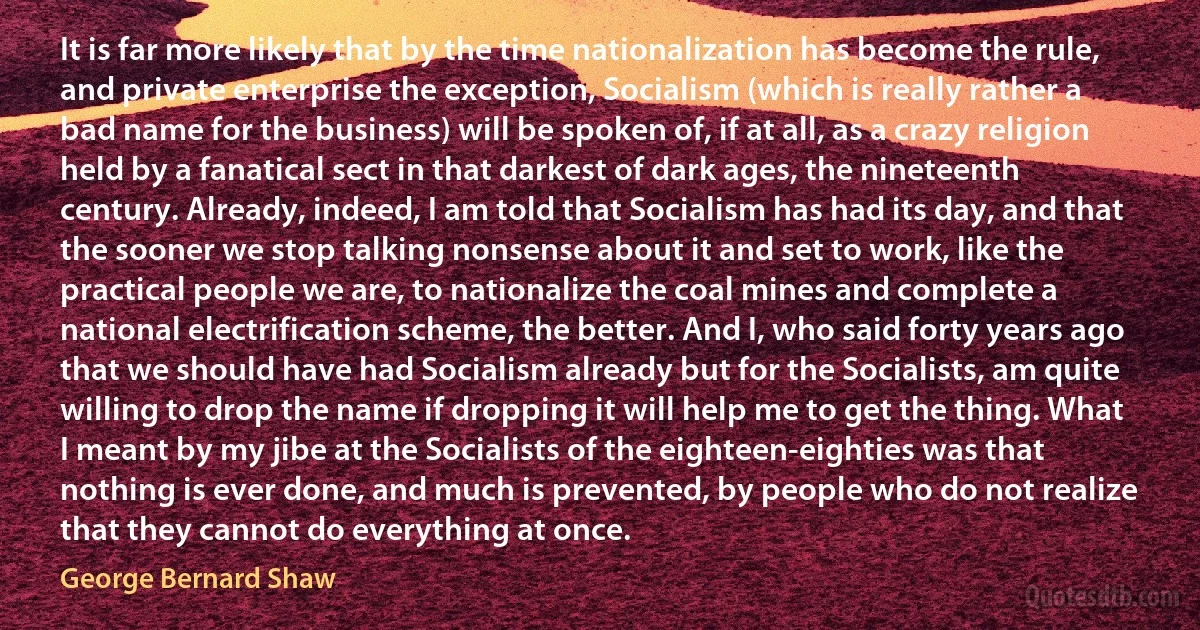 It is far more likely that by the time nationalization has become the rule, and private enterprise the exception, Socialism (which is really rather a bad name for the business) will be spoken of, if at all, as a crazy religion held by a fanatical sect in that darkest of dark ages, the nineteenth century. Already, indeed, I am told that Socialism has had its day, and that the sooner we stop talking nonsense about it and set to work, like the practical people we are, to nationalize the coal mines and complete a national electrification scheme, the better. And I, who said forty years ago that we should have had Socialism already but for the Socialists, am quite willing to drop the name if dropping it will help me to get the thing. What I meant by my jibe at the Socialists of the eighteen-eighties was that nothing is ever done, and much is prevented, by people who do not realize that they cannot do everything at once. (George Bernard Shaw)