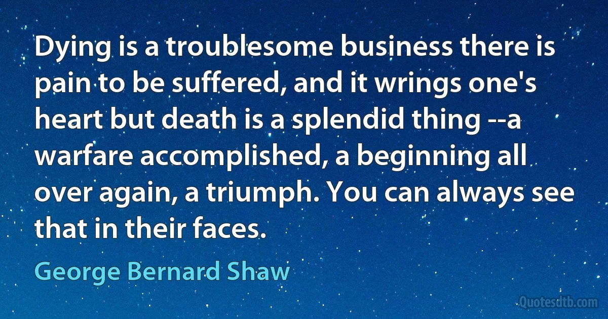 Dying is a troublesome business there is pain to be suffered, and it wrings one's heart but death is a splendid thing --a warfare accomplished, a beginning all over again, a triumph. You can always see that in their faces. (George Bernard Shaw)