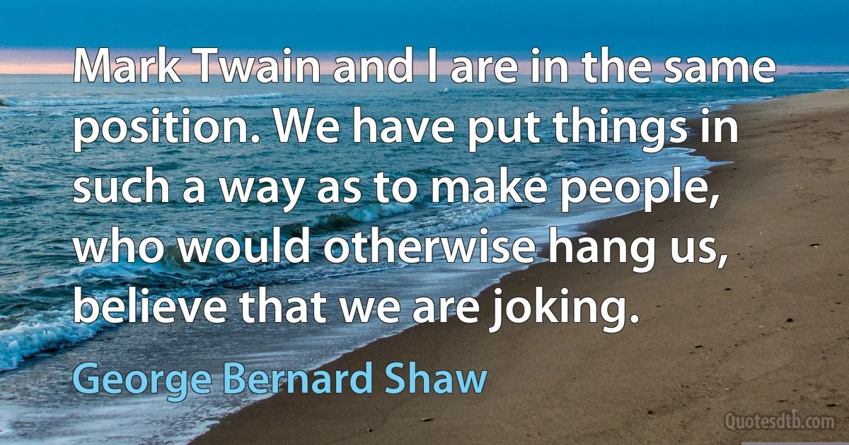 Mark Twain and I are in the same position. We have put things in such a way as to make people, who would otherwise hang us, believe that we are joking. (George Bernard Shaw)