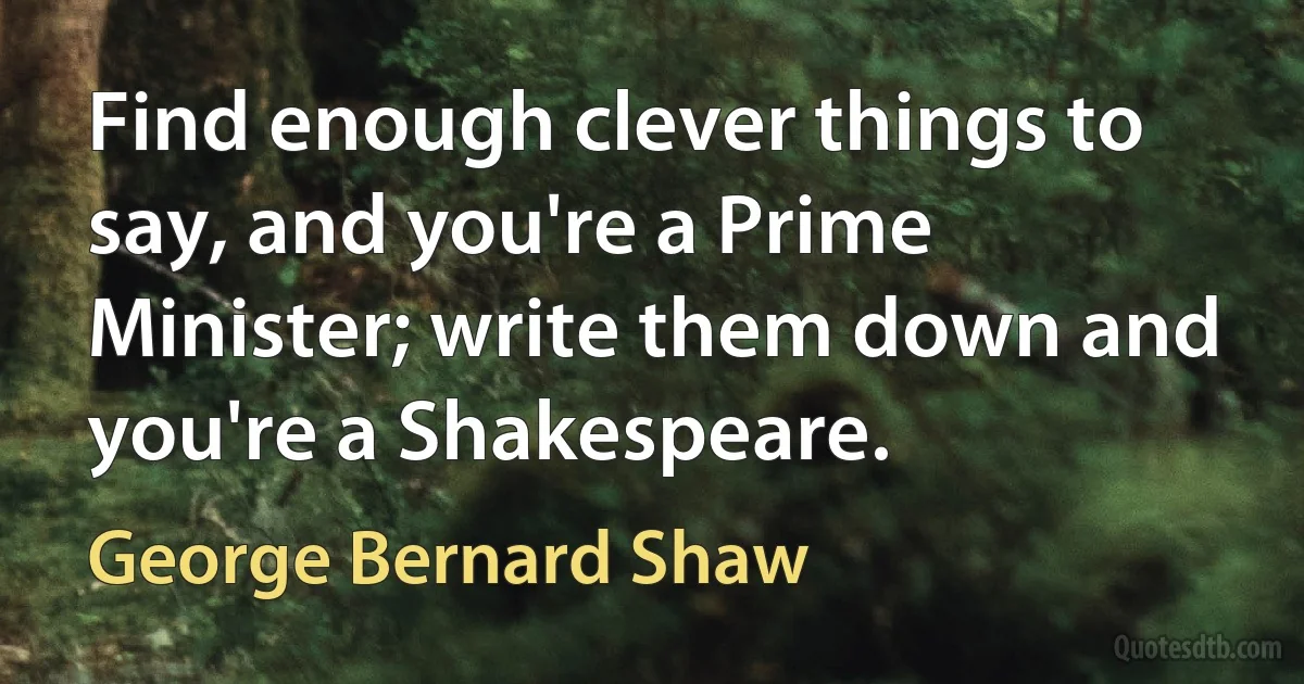 Find enough clever things to say, and you're a Prime Minister; write them down and you're a Shakespeare. (George Bernard Shaw)