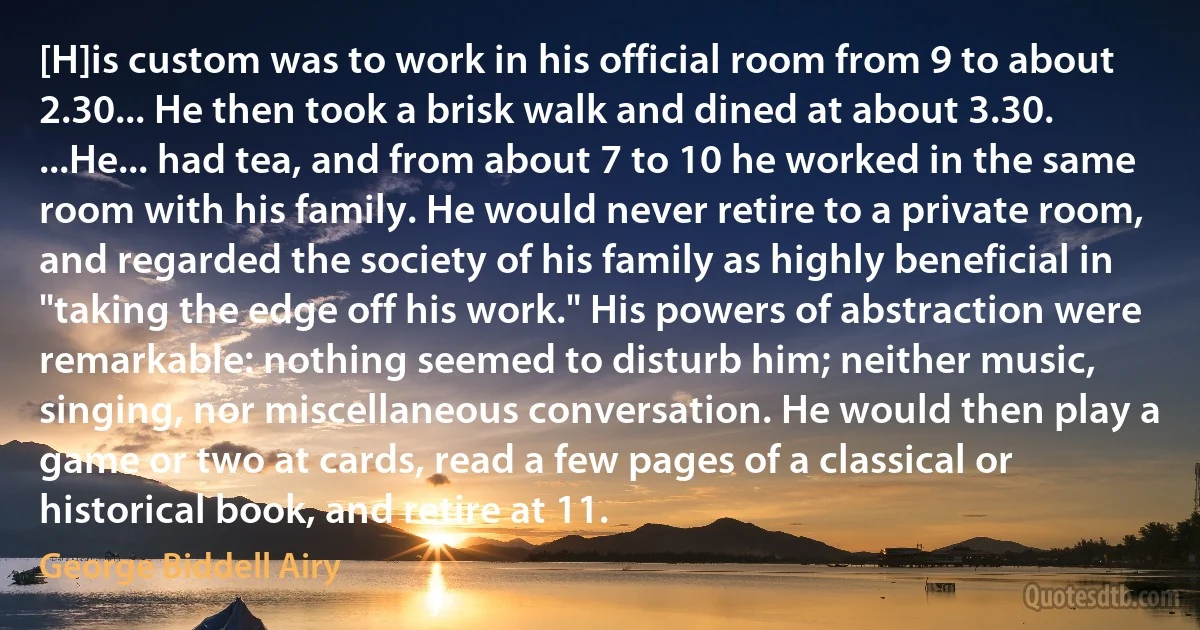 [H]is custom was to work in his official room from 9 to about 2.30... He then took a brisk walk and dined at about 3.30. ...He... had tea, and from about 7 to 10 he worked in the same room with his family. He would never retire to a private room, and regarded the society of his family as highly beneficial in "taking the edge off his work." His powers of abstraction were remarkable: nothing seemed to disturb him; neither music, singing, nor miscellaneous conversation. He would then play a game or two at cards, read a few pages of a classical or historical book, and retire at 11. (George Biddell Airy)