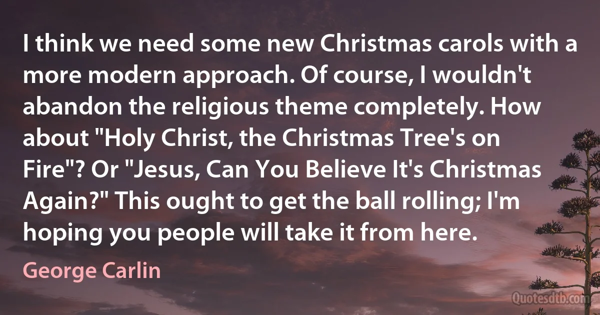 I think we need some new Christmas carols with a more modern approach. Of course, I wouldn't abandon the religious theme completely. How about "Holy Christ, the Christmas Tree's on Fire"? Or "Jesus, Can You Believe It's Christmas Again?" This ought to get the ball rolling; I'm hoping you people will take it from here. (George Carlin)