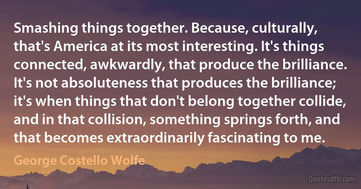 Smashing things together. Because, culturally, that's America at its most interesting. It's things connected, awkwardly, that produce the brilliance. It's not absoluteness that produces the brilliance; it's when things that don't belong together collide, and in that collision, something springs forth, and that becomes extraordinarily fascinating to me. (George Costello Wolfe)