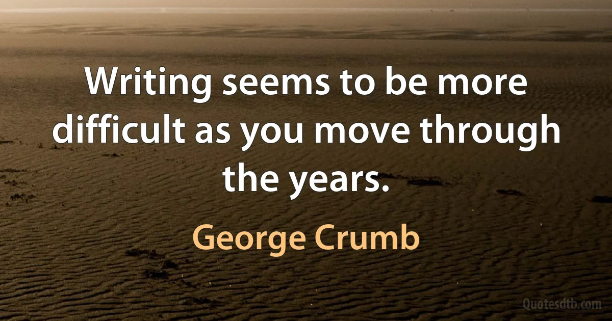 Writing seems to be more difficult as you move through the years. (George Crumb)