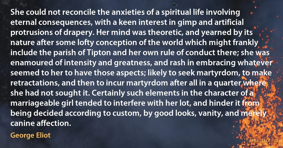 She could not reconcile the anxieties of a spiritual life involving eternal consequences, with a keen interest in gimp and artificial protrusions of drapery. Her mind was theoretic, and yearned by its nature after some lofty conception of the world which might frankly include the parish of Tipton and her own rule of conduct there; she was enamoured of intensity and greatness, and rash in embracing whatever seemed to her to have those aspects; likely to seek martyrdom, to make retractations, and then to incur martyrdom after all in a quarter where she had not sought it. Certainly such elements in the character of a marriageable girl tended to interfere with her lot, and hinder it from being decided according to custom, by good looks, vanity, and merely canine affection. (George Eliot)