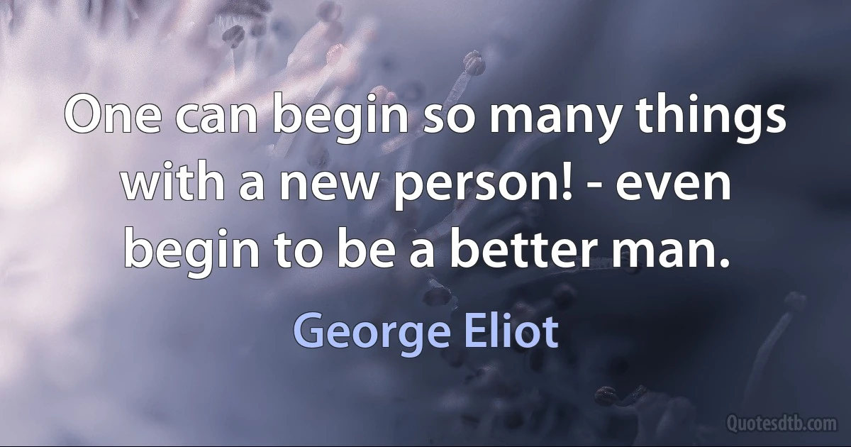 One can begin so many things with a new person! - even begin to be a better man. (George Eliot)